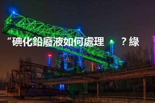 “碘化鉛廢液如何處理？綠色環(huán)保新方案，守護環(huán)境每一天！”